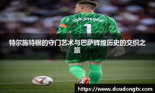 特尔施特根的守门艺术与巴萨辉煌历史的交织之旅